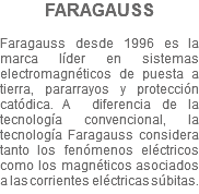 FARAGAUSS Faragauss desde 1996 es la marca líder en sistemas electromagnéticos de puesta a tierra, pararrayos y protección catódica. A diferencia de la tecnología convencional, la tecnología Faragauss considera tanto los fenómenos eléctricos como los magnéticos asociados a las corrientes eléctricas súbitas.